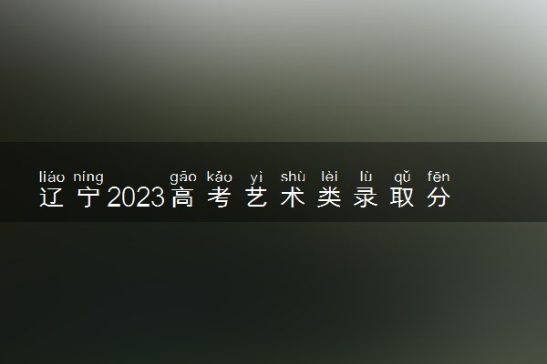 辽宁2023高考艺术类录取分数线公布 最低分数线多少