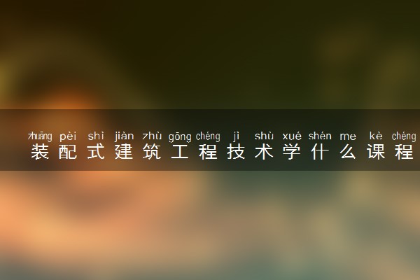 装配式建筑工程技术学什么课程及毕业薪酬岗位去向 就业前景怎么样
