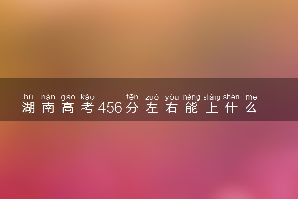 湖南高考456分左右能上什么大学 可以报哪些公办院校(2023报考推荐)