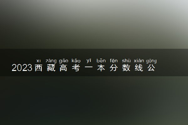 2023西藏高考一本分数线公布【理科+文科】