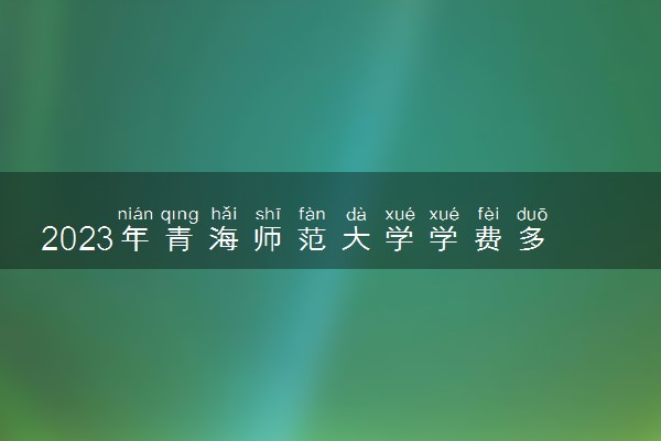 2023年青海师范大学学费多少钱一年及各专业收费标准查询 大约需要多少费用