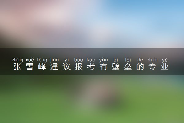 张雪峰建议报考有壁垒的专业 具体怎么回事
