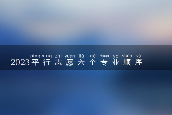 2023平行志愿六个专业顺序重要吗 怎么填比较稳妥