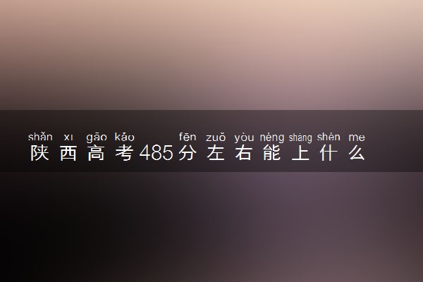 陕西高考485分左右能上什么大学 可以报哪些公办院校(2023报考推荐)
