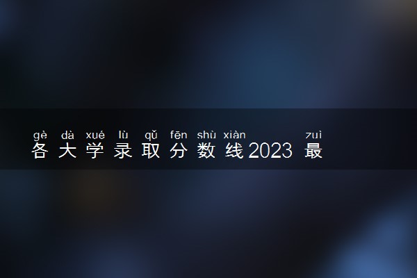 各大学录取分数线2023 最新分数线整理