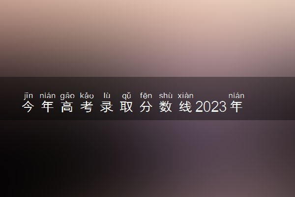 今年高考录取分数线2023年 最新分数线汇总