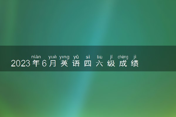 2023年6月英语四六级成绩啥时候出 查询时间