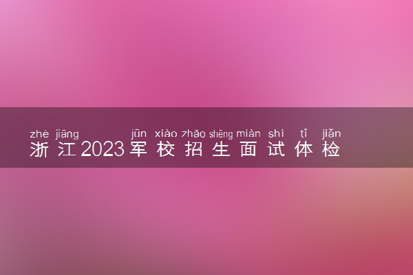 浙江2023军校招生面试体检时间 哪天开始