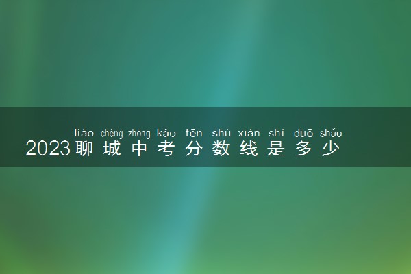2023聊城中考分数线是多少 各高中录取分是多少