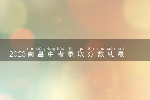 2023南昌中考录取分数线最新公布 最低分数线出炉