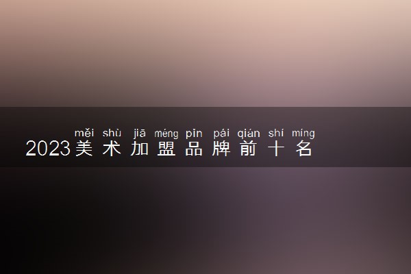 2023美术加盟品牌前十名 都是哪些机构