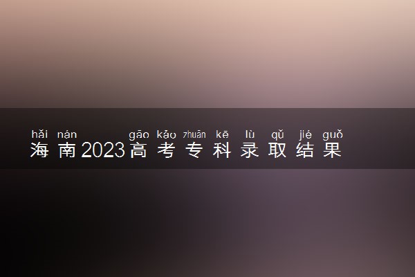 海南2023高考专科录取结果查询时间 几号公布录取结果