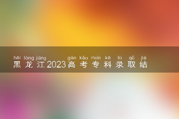 黑龙江2023高考专科录取结果查询时间 几号公布录取结果