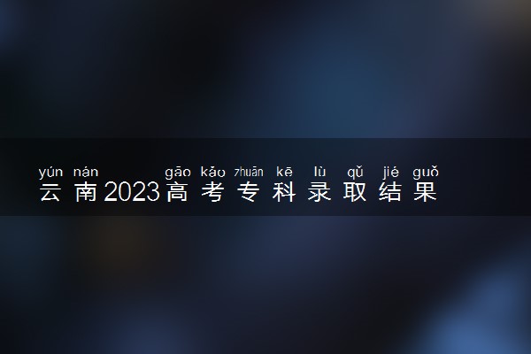 云南2023高考专科录取结果查询时间 几号公布录取结果