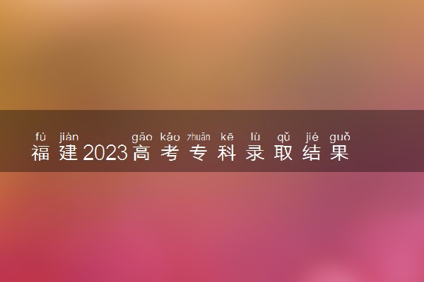 福建2023高考专科录取结果查询时间 几号公布录取结果