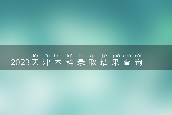 2023天津本科录取结果查询时间及入口 什么时候录取