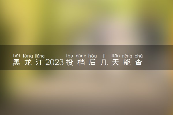 黑龙江2023投档后几天能查出录取结果 具体录取时间几号