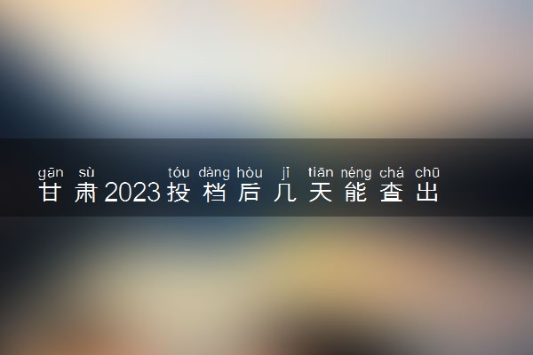 甘肃2023投档后几天能查出录取结果 具体录取时间几号