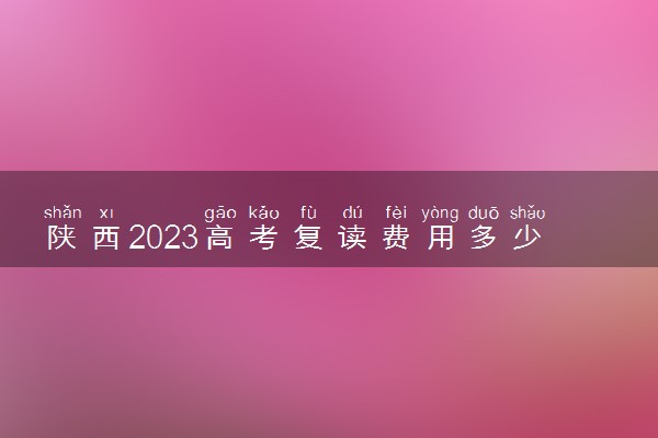 陕西2023高考复读费用多少钱 高三复读一年学费