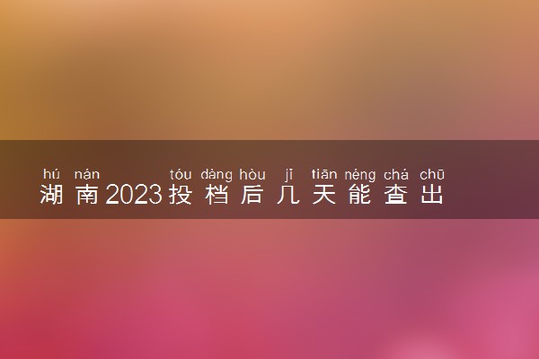 湖南2023投档后几天能查出录取结果 具体录取时间几号