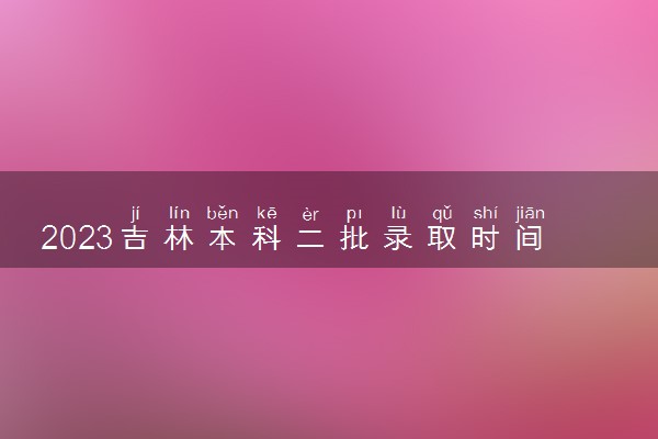 2023吉林本科二批录取时间什么时候 录取结果公布时间