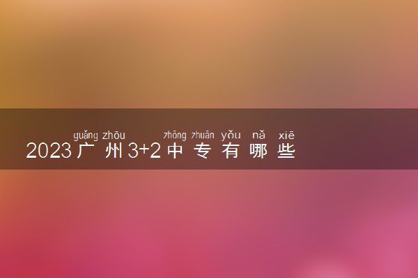 2023广州3+2中专有哪些学校公办 院校名单整理