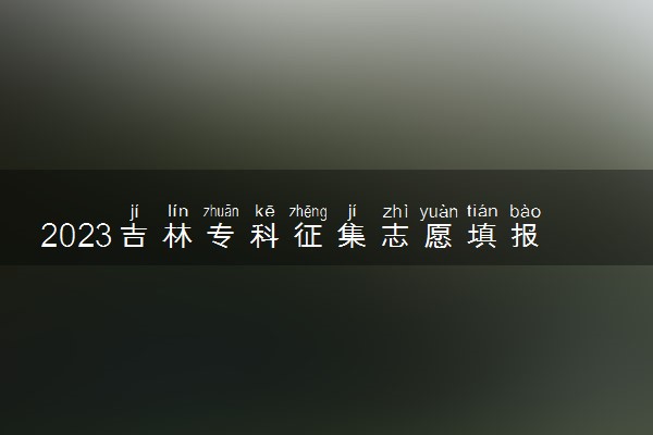 2023吉林专科征集志愿填报时间 几号几点截止