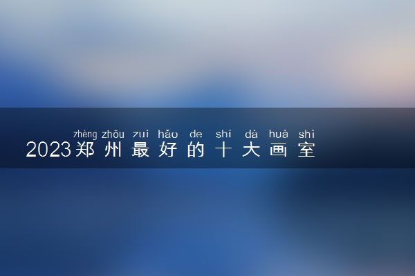 2023郑州最好的十大画室 如何选择美术画室