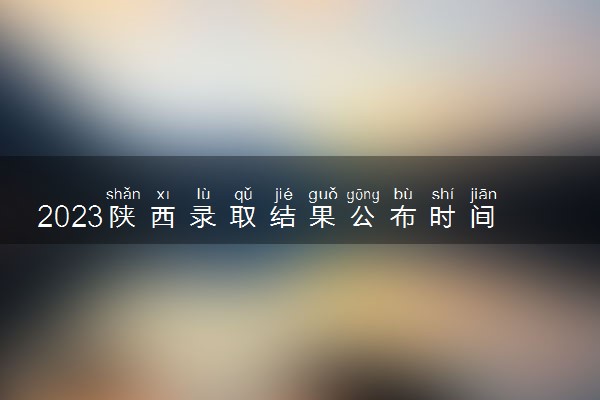 2023陕西录取结果公布时间 具体时间安排