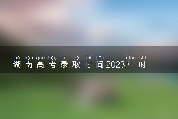 湖南高考录取时间2023年时间表 具体时间安排