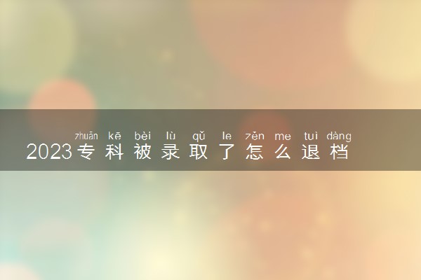 2023专科被录取了怎么退档 有哪些方法