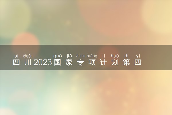 四川2023国家专项计划第四次征集志愿填报截止时间