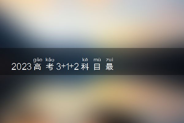 2023高考3+1+2科目最佳搭配 哪些选科组合最好