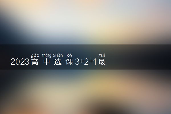 2023高中选课3+2+1最佳方案 怎么选科更合理