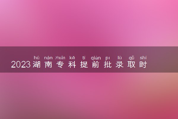 2023湖南专科提前批录取时间 怎么查询录取结果