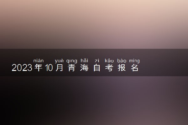 2023年10月青海自考报名时间什么时候 几号截止