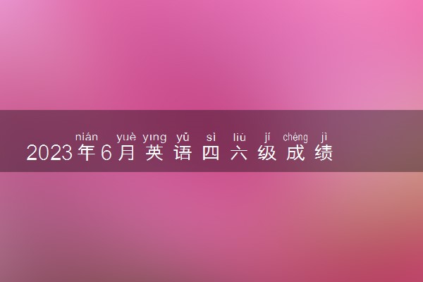 2023年6月英语四六级成绩什么时候出 几点公布分数