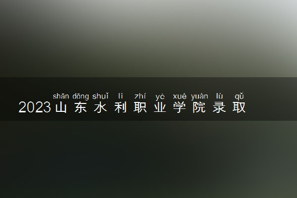 2023山东水利职业学院录取分数线是多少 各省历年最低分数线