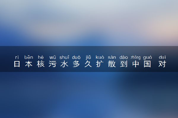 日本核污水多久扩散到中国 对我国影响有多大