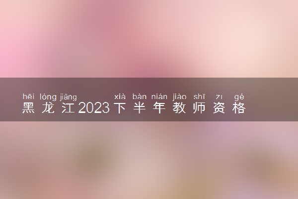 黑龙江2023下半年教师资格证准考证打印时间及入口