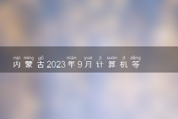 内蒙古2023年9月计算机等级考试准考证打印时间及入口