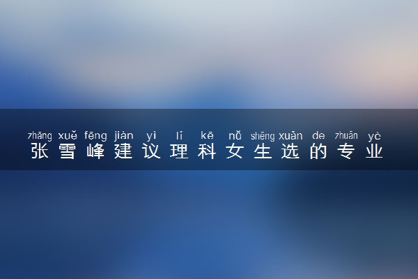 张雪峰建议理科女生选的专业 哪些专业前景好