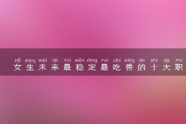女生未来最稳定最吃香的十大职业有哪些 哪些赚的多