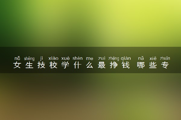 女生技校学什么最挣钱 哪些专业轻松又高薪