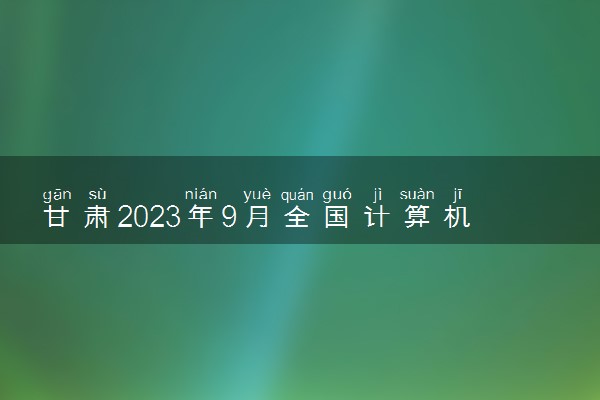 甘肃2023年9月全国计算机等级考试成绩查询时间及入口