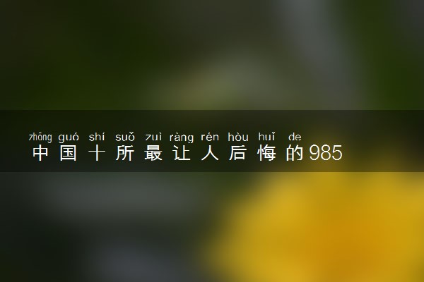 中国十所最让人后悔的985 985大学排名