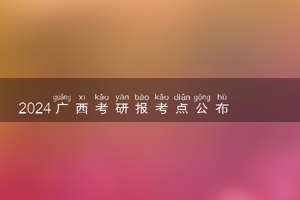 2024广西考研报考点公布 都有哪些考点