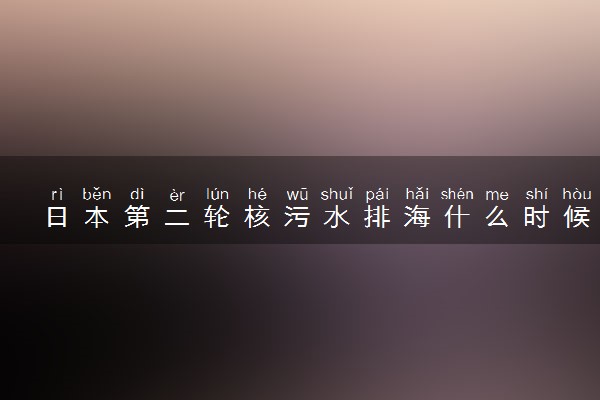 日本第二轮核污水排海什么时候排放 对中国危害多大