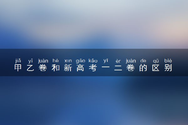 甲乙卷和新高考一二卷的区别 哪套试卷难度最大