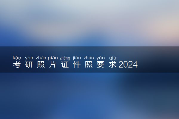 考研照片证件照要求2024 有哪些标准
